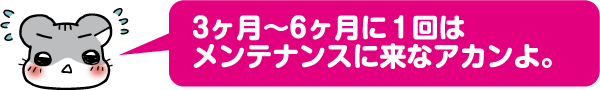 3ヶ月〜6ヶ月に1回はメンテナンスに来なアカンよ。