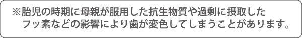 胎児の時期に母親が服用した抗生物質や過剰に摂取したフッ素などの影響により歯が変色してしまうことがあります。