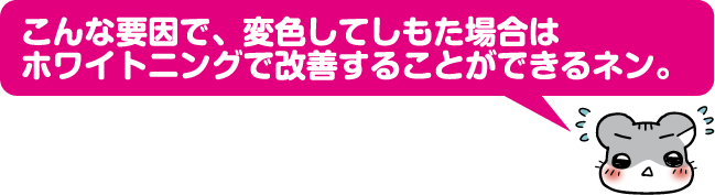 こんな要因で、変色してしもた場合はホワイトニングで改善することができるネン。